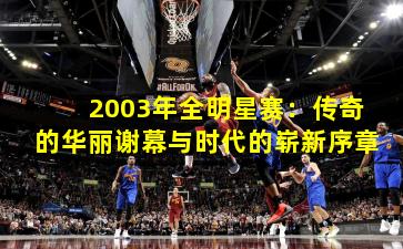 2003年全明星赛：传奇的华丽谢幕与时代的崭新序章