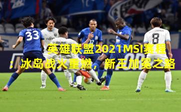 英雄联盟2021MSI赛程：冰岛战火重燃，新王加冕之路