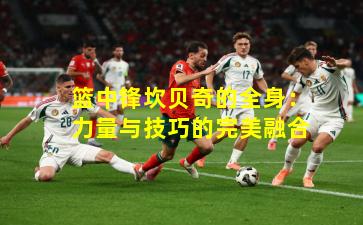 篮中锋坎贝奇的全身：力量与技巧的完美融合