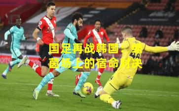 国足再战韩国：绿茵场上的宿命对决