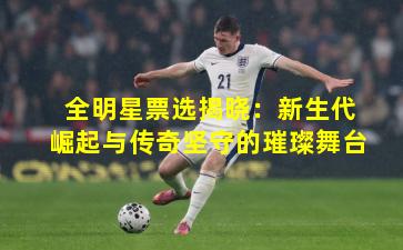 全明星票选揭晓：新生代崛起与传奇坚守的璀璨舞台