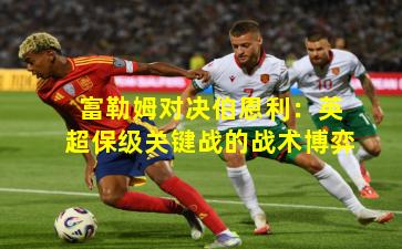 富勒姆对决伯恩利：英超保级关键战的战术博弈