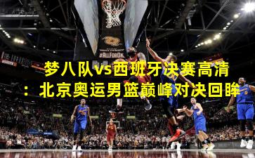 梦八队vs西班牙决赛高清：北京奥运男篮巅峰对决回眸