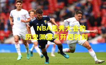 NBA选秀大会的历史渊源与开启时刻
